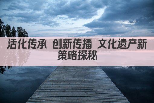 活化传承 创新传播 文化遗产新策略探秘