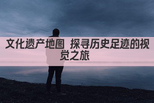 文化遗产地图 探寻历史足迹的视觉之旅 