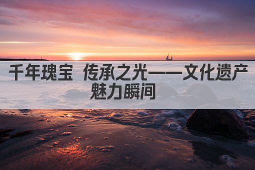 千年瑰宝 传承之光——文化遗产魅力瞬间 