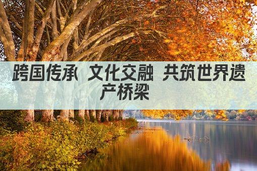 跨国传承 文化交融 共筑世界遗产桥梁 