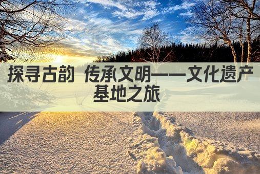 探寻古韵 传承文明——文化遗产基地之旅 