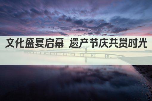 文化盛宴 节庆传承 共赏遗产魅力 