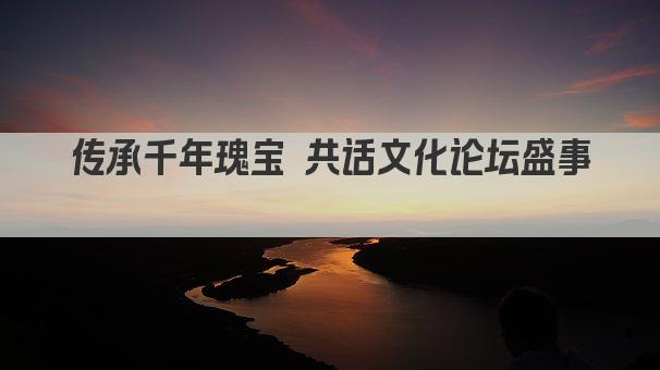 传承千年瑰宝 共话文化论坛盛事 