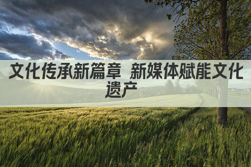 文化传承新篇章 新媒体赋能文化遗产 