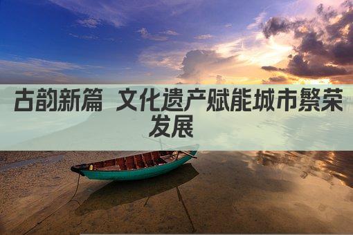 古韵新篇 文化遗产赋能城市繁荣发展 