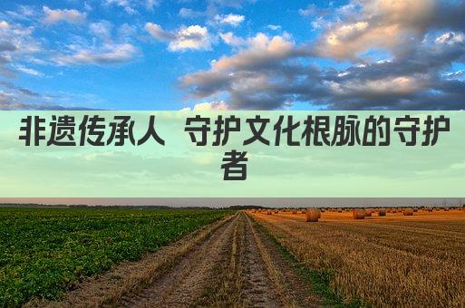 非遗传承人 守护文化根脉的守护者