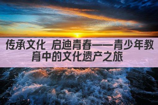 传承文化 启迪青春——青少年教育中的文化遗产之旅 