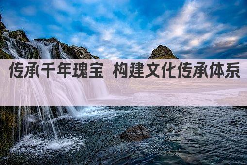 传承千年瑰宝 构建文化传承体系 