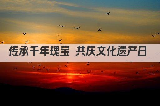传承千年瑰宝 共庆文化遗产日 