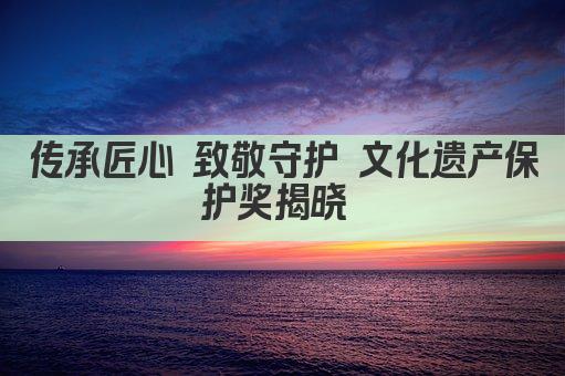 传承匠心 致敬守护 文化遗产保护奖揭晓 