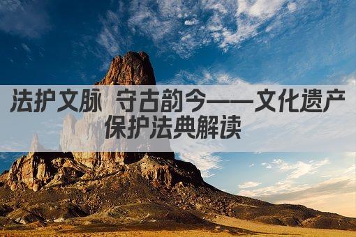 法护文脉 守古韵今——文化遗产保护法典解读 
