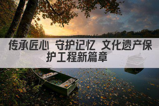 传承匠心 守护记忆 文化遗产保护工程新篇章 