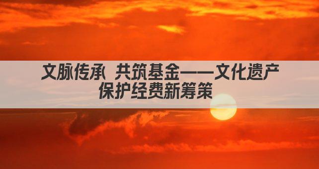 文脉传承 共筑基金——文化遗产保护经费新筹策 