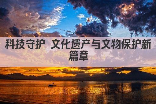 科技守护 文化遗产与文物保护新篇章
