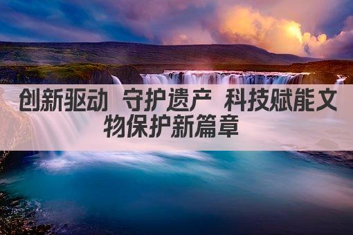 文化传承新引擎 创新科技守护文物瑰宝 