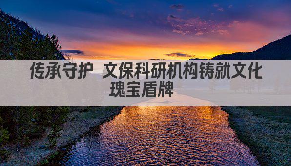 传承守护 文保科研机构铸就文化瑰宝盾牌 