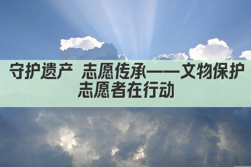 守护遗产 志愿传承——文物保护志愿者在行动