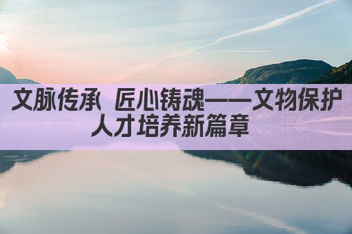文脉传承 匠心育才——文物保护专业人才培养新篇章 