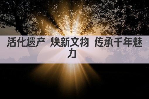 活化传承 文物新生 文化遗产焕发时代光彩 