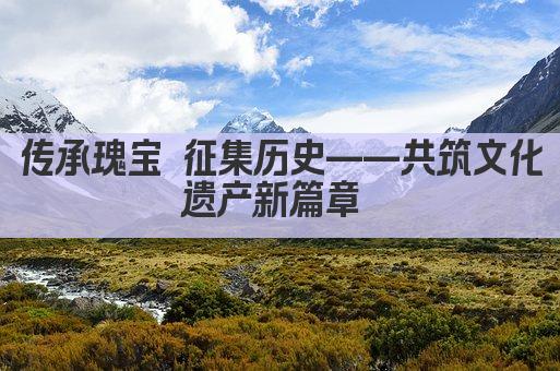 传承瑰宝 征集历史——共筑文化遗产新篇章 