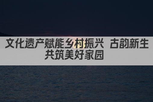 文化遗产赋能乡村振兴 古韵新生共筑美好家园 