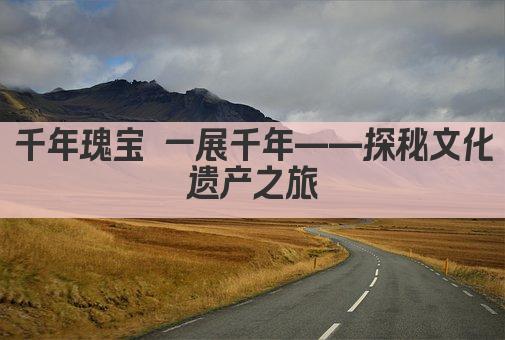 千年瑰宝 一展千年——走进文化遗产盛宴 