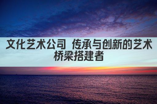 文化艺术公司 传承与创新的艺术桥梁搭建者