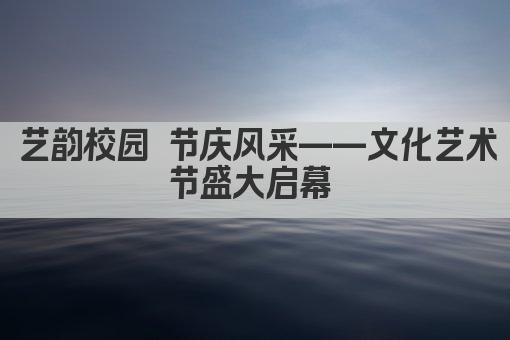 艺韵校园 节庆风采——文化艺术节盛大启幕 