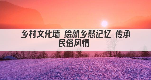乡村文化墙 绘就乡愁记忆 传承民俗风情 