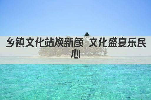乡镇文化站焕新颜 文化盛宴乐民心