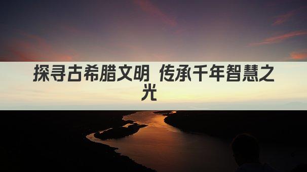 探寻古希腊文明 传承千年智慧之光 