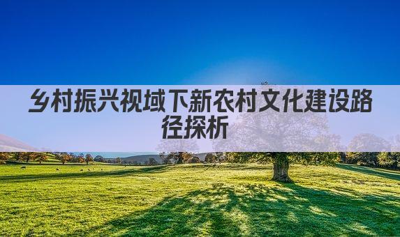 乡村振兴视域下新农村文化建设路径探析 