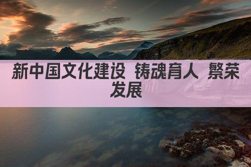 新中国文化建设 铸魂育人 繁荣发展