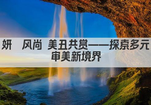 妍媸风尚 美丑共赏——探索多元审美新境界