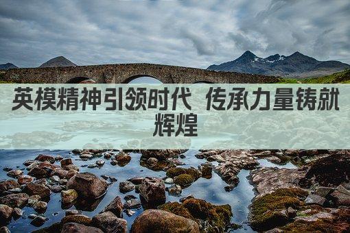 英模精神引领时代 传承力量铸就辉煌