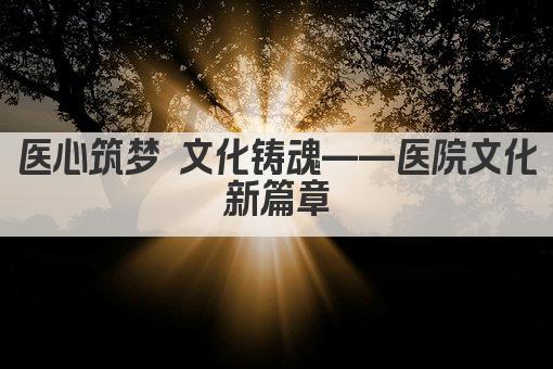 医心筑梦 文化铸魂——医院文化新篇章