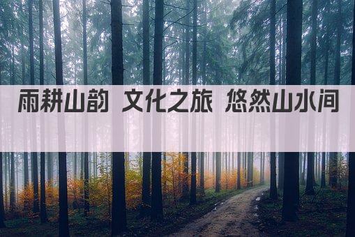雨耕山韵 文化之旅 悠然山水间 