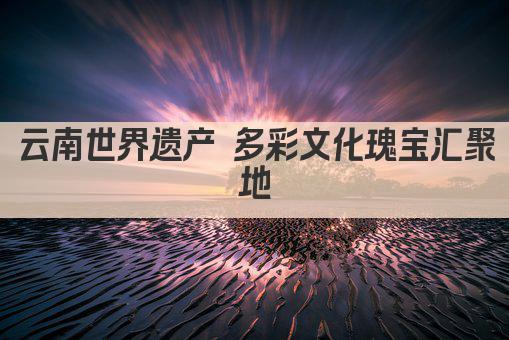 云南世界遗产 多彩文化瑰宝汇聚地