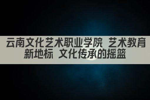 云南文化艺术职业学院 艺术教育新地标 文化传承的摇篮
