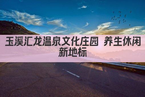 玉溪汇龙温泉文化庄园 养生休闲胜地 尽享温泉文化之旅