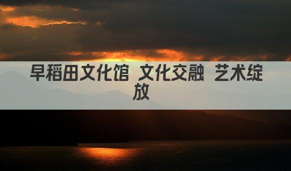 早稻田文化馆 文化交融 艺术绽放 