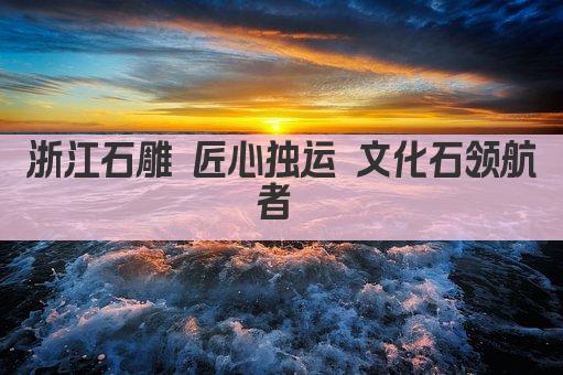 浙江石雕 匠心独运 文化石领航者 