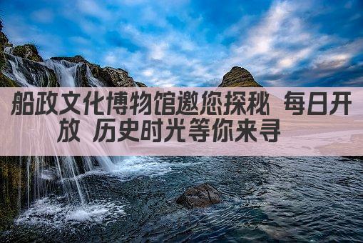 船政文化博物馆邀您探秘 每日开放 历史时光等你来寻  