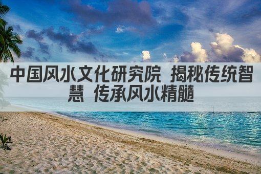 中国风水文化研究院 揭秘传统智慧 传承风水精髓