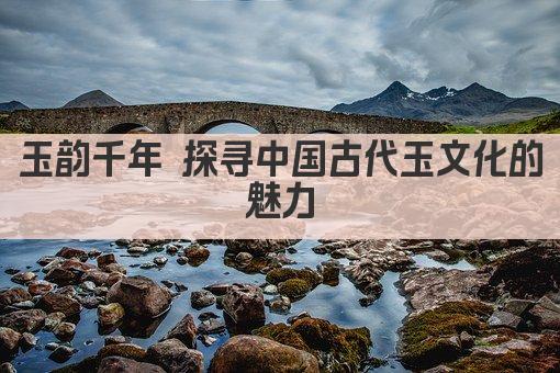 玉韵千年 探寻中国古代玉文化的魅力