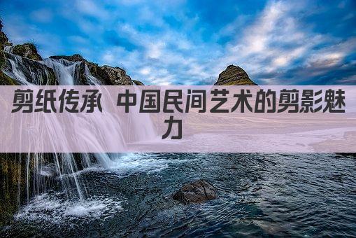 剪纸传承 中国民间艺术的剪影魅力 