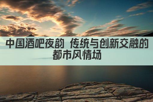 中国酒吧夜韵 传统与创新交融的都市风情场