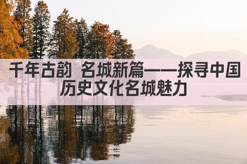 千年古韵 名城新篇——探寻中国历史文化名城魅力