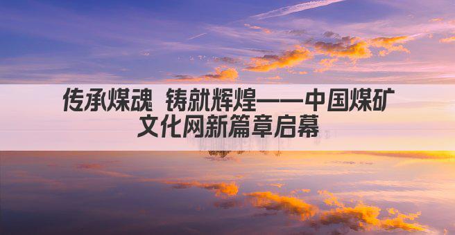 传承煤魂 铸就辉煌——中国煤矿文化网新篇章启幕
