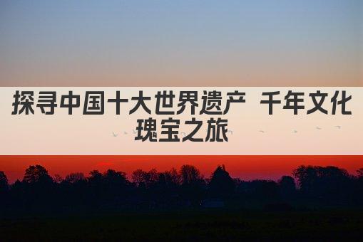 探寻中国十大世界遗产 千年文化瑰宝之旅